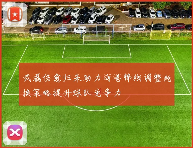 武磊伤愈归来助力海港锋线调整轮换策略提升球队竞争力