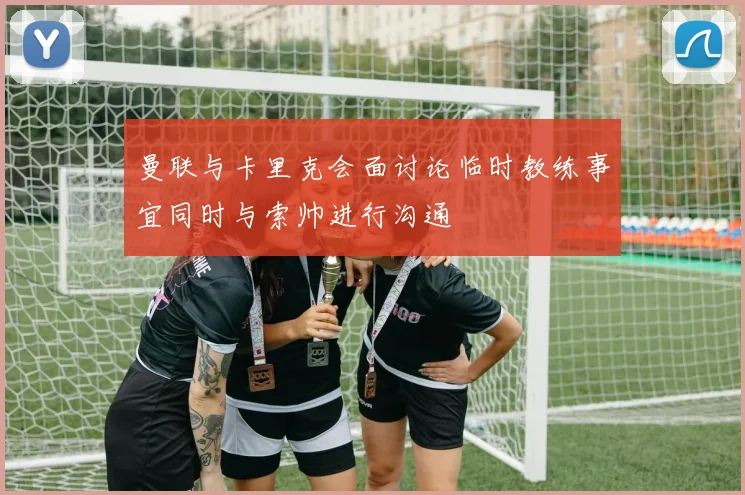 曼联与卡里克会面讨论临时教练事宜同时与索帅进行沟通