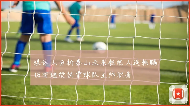 媒体人分析泰山未来教练人选韩鹏仍将继续执掌球队主帅职务