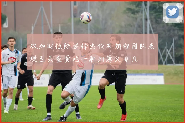 双加时惊险逆转杰伦布朗称团队表现至关重要这一胜利意义非凡