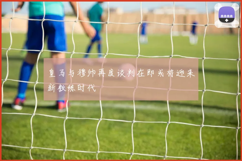皇马与穆帅再度谈判在即或将迎来新教练时代