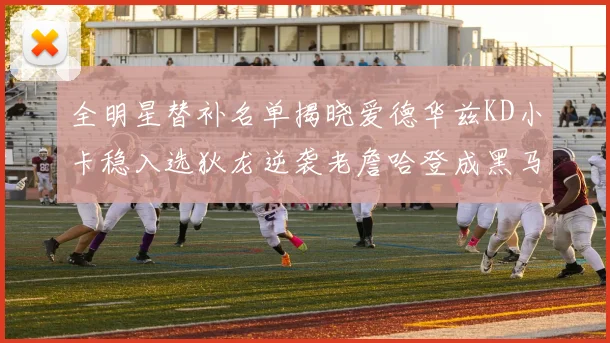 全明星替补名单揭晓爱德华兹KD小卡稳入选狄龙逆袭老詹哈登成黑马