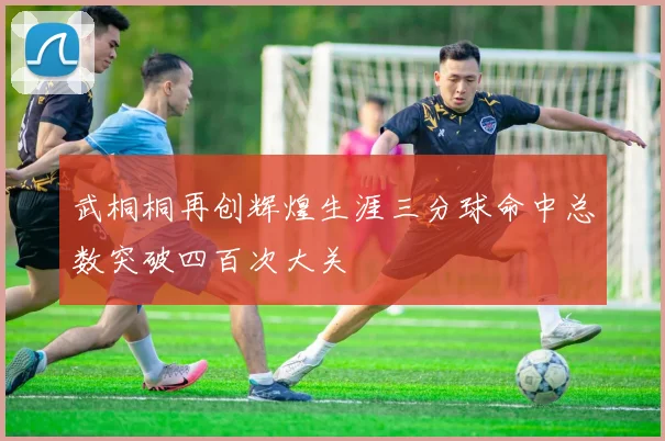 武桐桐再创辉煌生涯三分球命中总数突破四百次大关