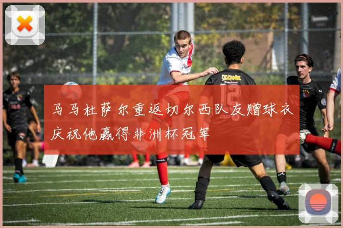 马马杜萨尔重返切尔西队友赠球衣庆祝他赢得非洲杯冠军