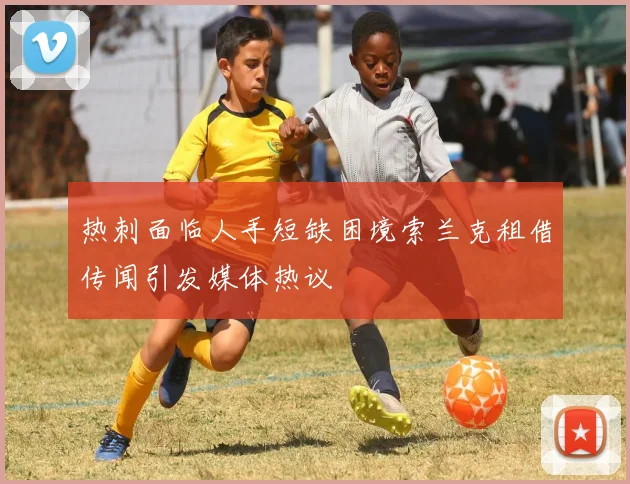 热刺面临人手短缺困境索兰克租借传闻引发媒体热议