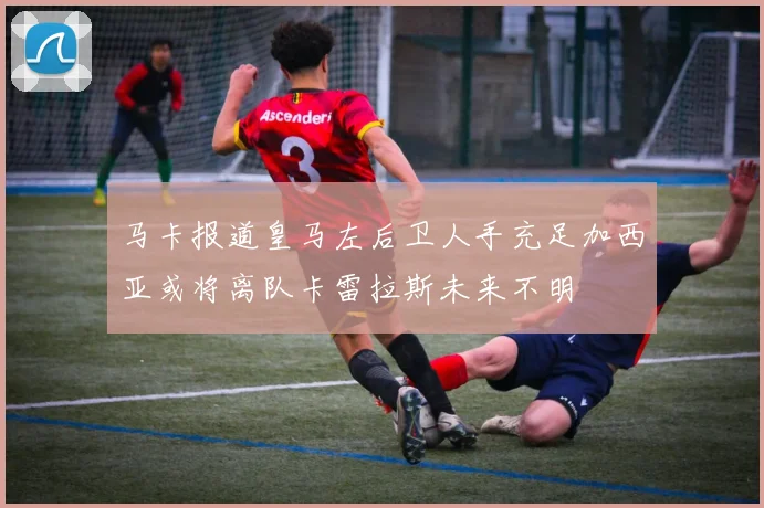 马卡报道皇马左后卫人手充足加西亚或将离队卡雷拉斯未来不明