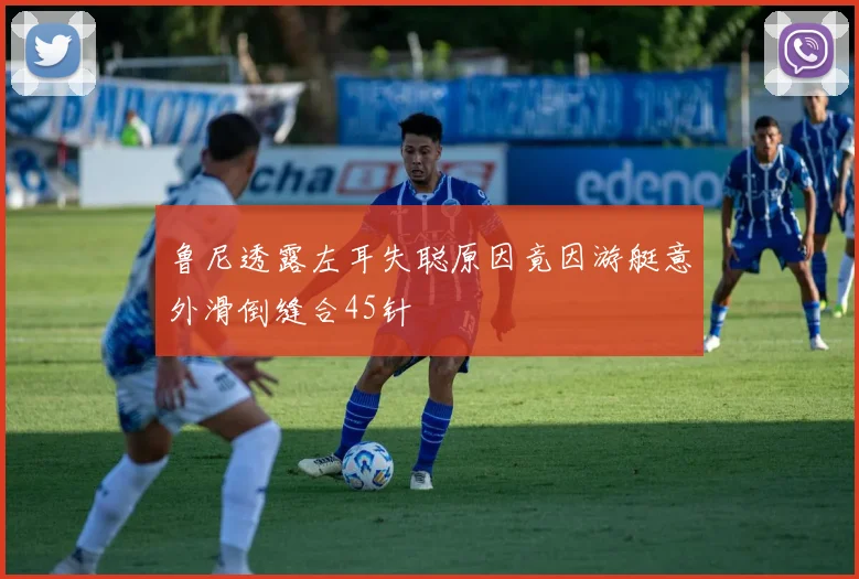 鲁尼透露左耳失聪原因竟因游艇意外滑倒缝合45针