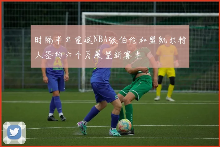 时隔半年重返NBA张伯伦加盟凯尔特人签约六个月展望新赛季