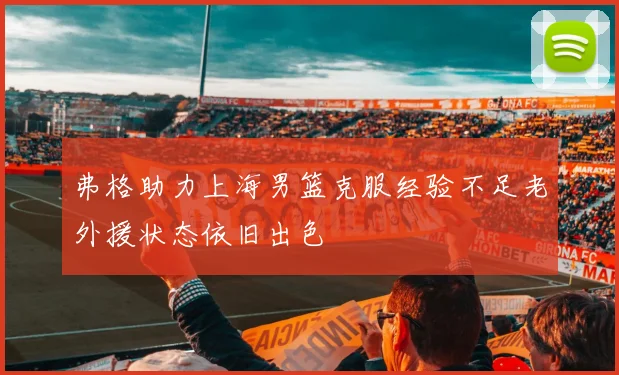 弗格助力上海男篮克服经验不足老外援状态依旧出色