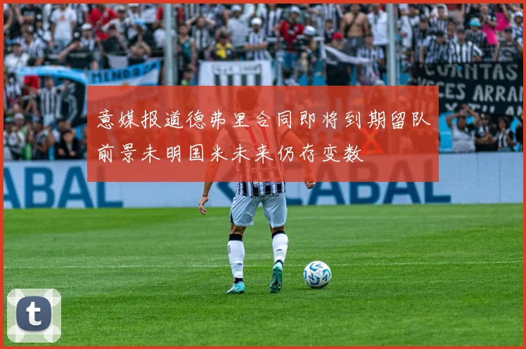 意媒报道德弗里合同即将到期留队前景未明国米未来仍存变数