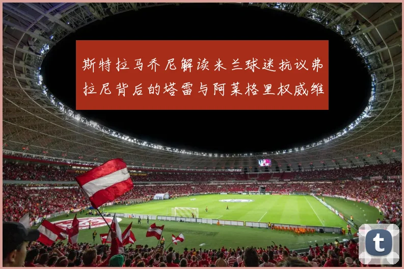 斯特拉马乔尼解读米兰球迷抗议弗拉尼背后的塔雷与阿莱格里权威维护