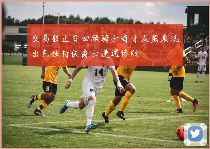 交易截止日回顾骑士奇才灰熊表现出色独行侠爵士遭遇惨败