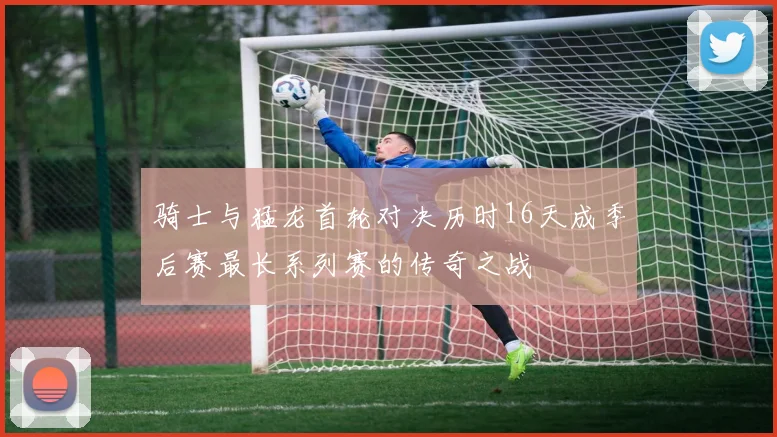 骑士与猛龙首轮对决历时16天成季后赛最长系列赛的传奇之战