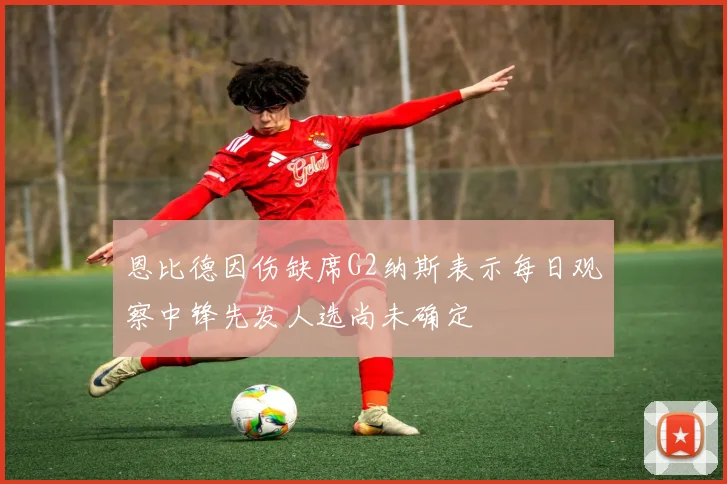 恩比德因伤缺席G2纳斯表示每日观察中锋先发人选尚未确定