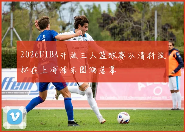 2026FIBA开放三人篮球赛以清科技杯在上海浦东圆满落幕
