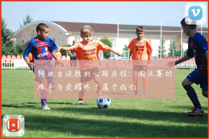 阿坎吉谈胜利心路历程：淘汰赛的艰辛与荣耀终于属于我们