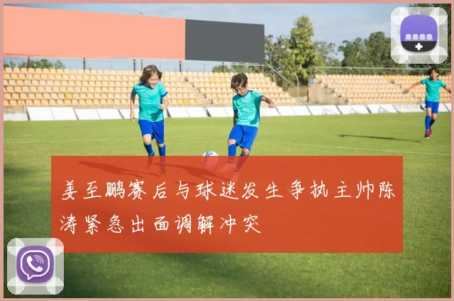 姜至鹏赛后与球迷发生争执主帅陈涛紧急出面调解冲突