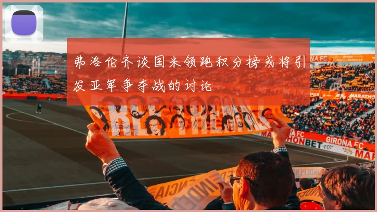 弗洛伦齐谈国米领跑积分榜或将引发亚军争夺战的讨论