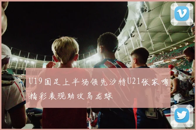 U19国足上半场领先沙特U21张家鸣精彩表现助攻乌龙球
