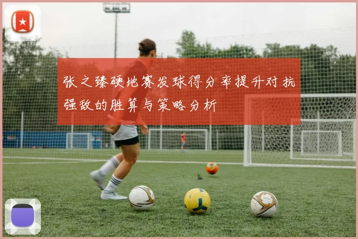 张之臻硬地赛发球得分率提升对抗强敌的胜算与策略分析