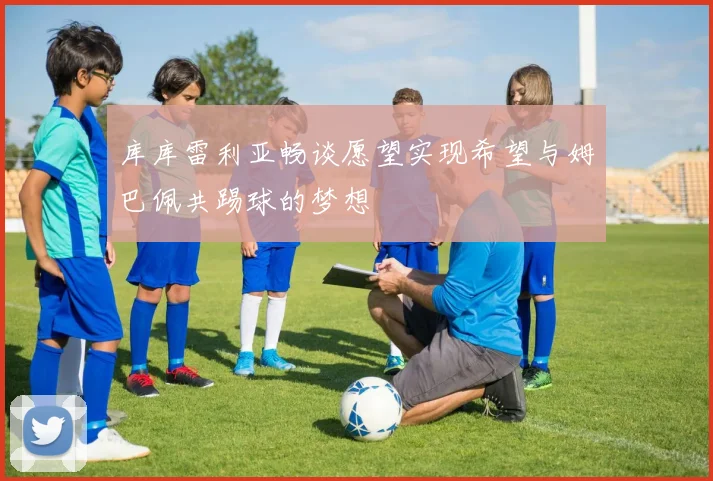 库库雷利亚畅谈愿望实现希望与姆巴佩共踢球的梦想