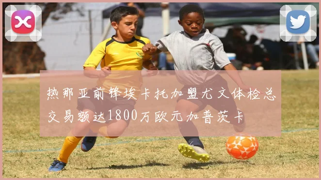 热那亚前锋埃卡托加盟尤文体检总交易额达1800万欧元加普茨卡
