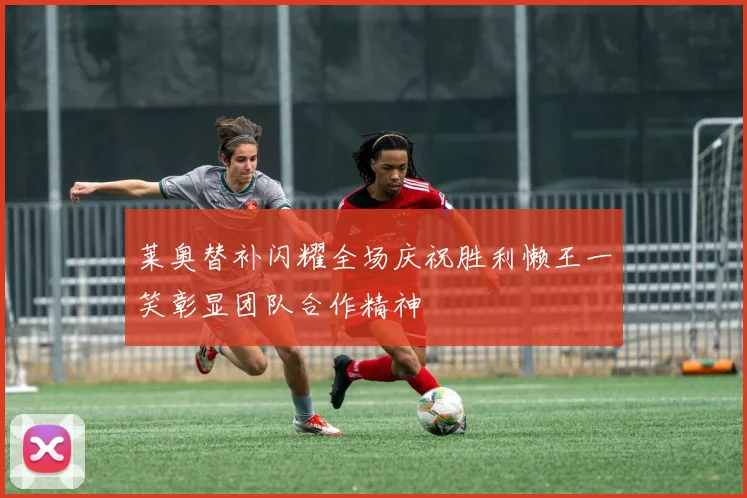 莱奥替补闪耀全场庆祝胜利懒王一笑彰显团队合作精神