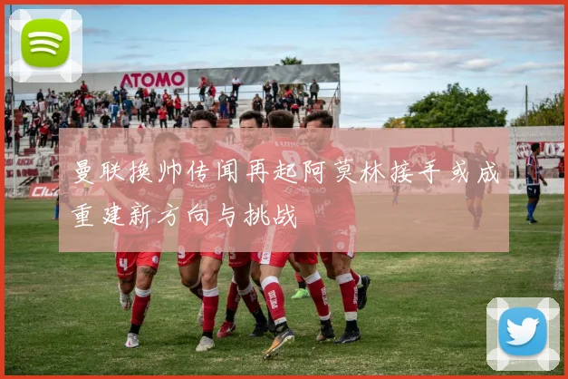 曼联换帅传闻再起阿莫林接手或成重建新方向与挑战