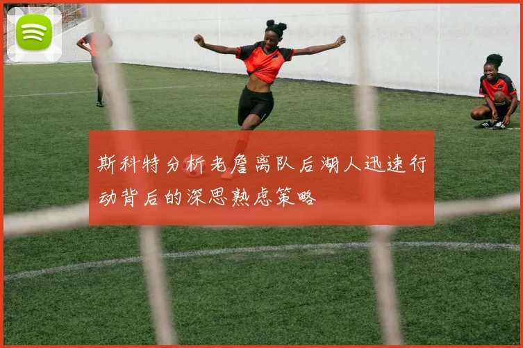 斯科特分析老詹离队后湖人迅速行动背后的深思熟虑策略