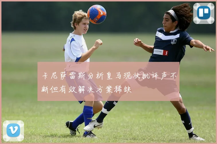 卡尼萨雷斯分析皇马现状批评声不断但有效解决方案稀缺