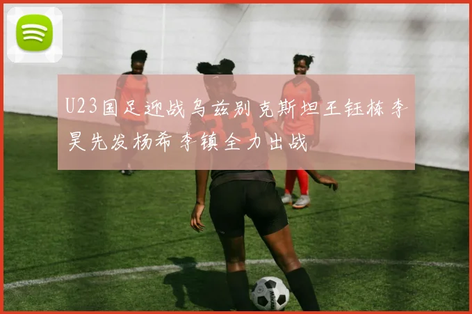 U23国足迎战乌兹别克斯坦王钰栋李昊先发杨希李镇全力出战