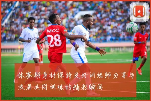 休赛期身材保持良好训练师分享与浓眉共同训练的精彩瞬间