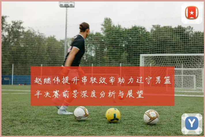 赵继伟提升串联效率助力辽宁男篮半决赛前景深度分析与展望