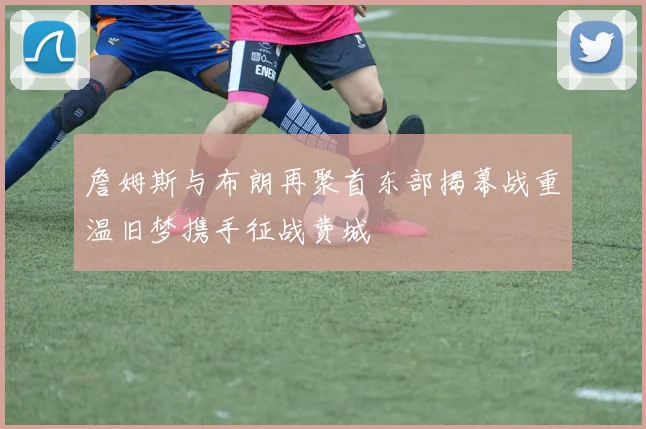 詹姆斯与布朗再聚首东部揭幕战重温旧梦携手征战费城